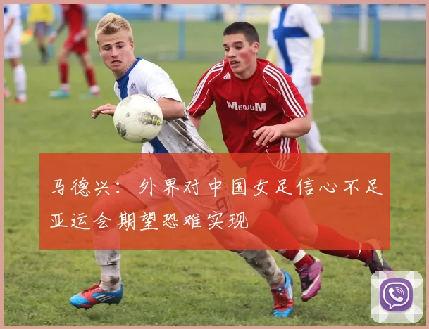 马德兴：外界对中国女足信心不足亚运会期望恐难实现