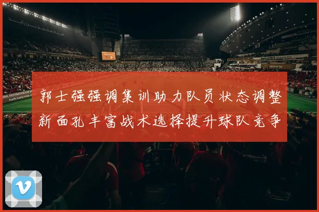 郭士强强调集训助力队员状态调整新面孔丰富战术选择提升球队竞争力