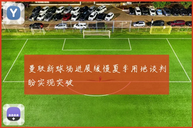 曼联新球场进展缓慢夏季用地谈判盼实现突破
