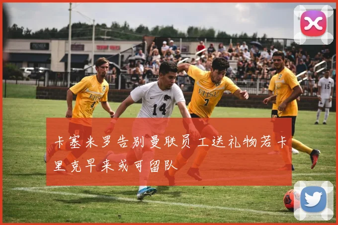 卡塞米罗告别曼联员工送礼物若卡里克早来或可留队