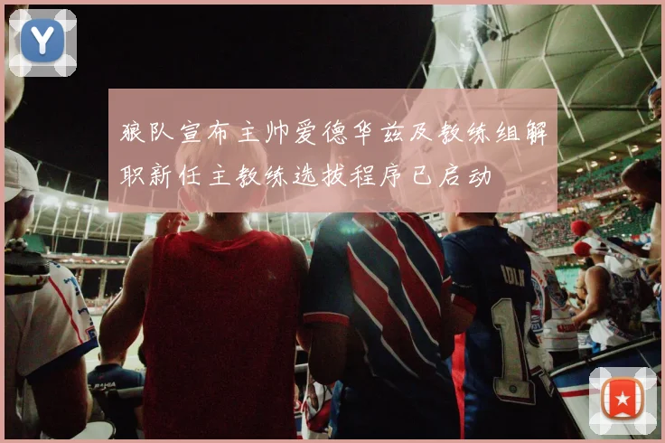 狼队宣布主帅爱德华兹及教练组解职新任主教练选拔程序已启动