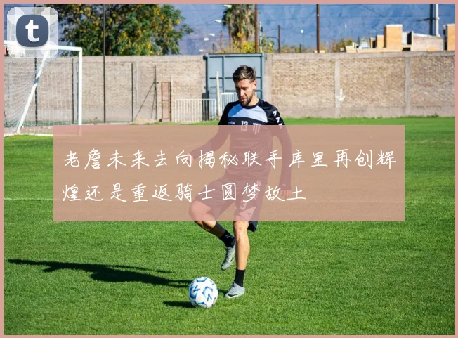 老詹未来去向揭秘联手库里再创辉煌还是重返骑士圆梦故土