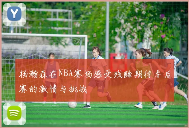 杨瀚森在NBA赛场感受残酷期待季后赛的激情与挑战