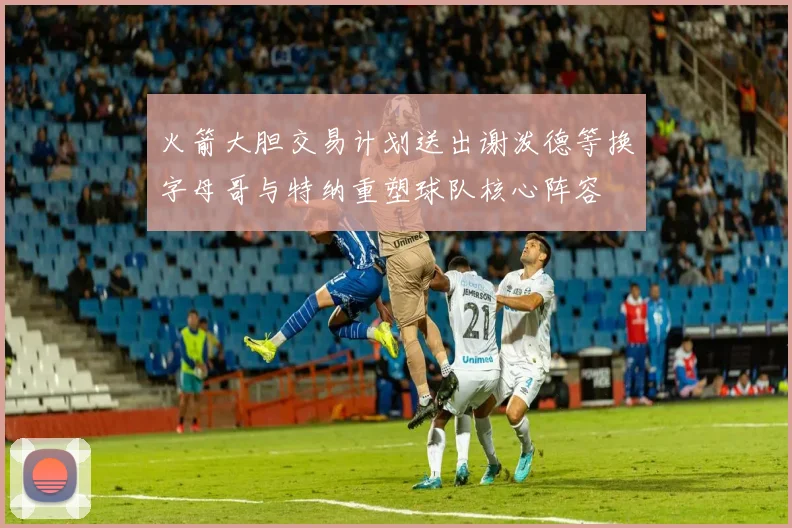 火箭大胆交易计划送出谢泼德等换字母哥与特纳重塑球队核心阵容