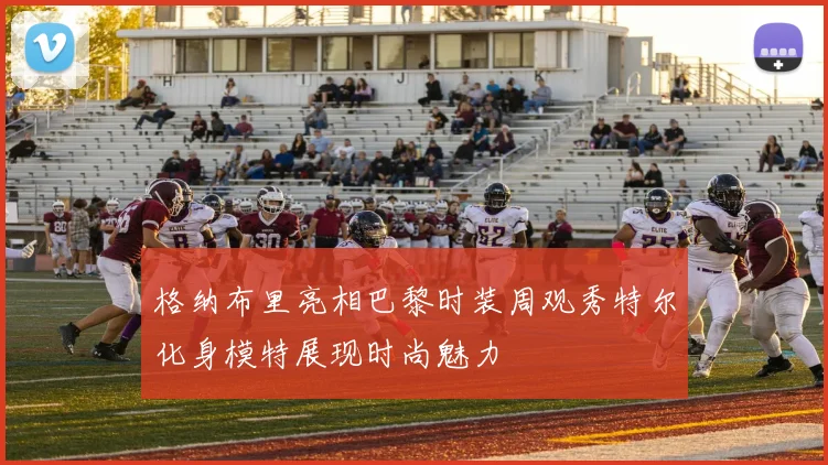 格纳布里亮相巴黎时装周观秀特尔化身模特展现时尚魅力