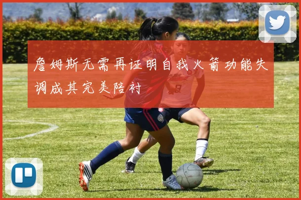 詹姆斯无需再证明自我火箭功能失调成其完美陪衬