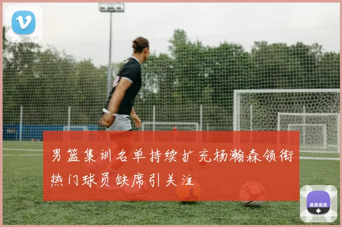 男篮集训名单持续扩充杨瀚森领衔热门球员缺席引关注