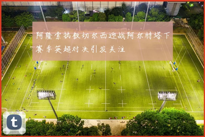 阿隆索执教切尔西迎战阿尔特塔下赛季英超对决引发关注
