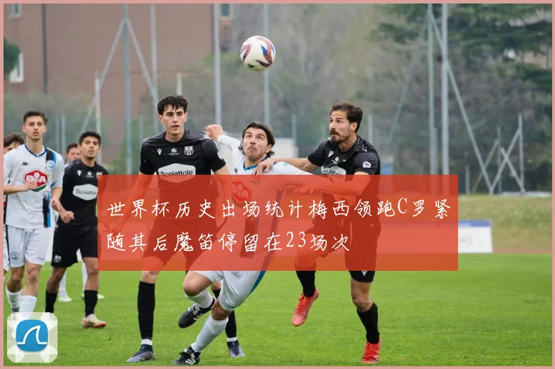 世界杯历史出场统计梅西领跑C罗紧随其后魔笛停留在23场次