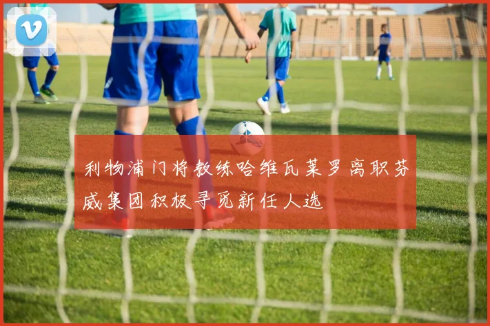 利物浦门将教练哈维瓦莱罗离职芬威集团积极寻觅新任人选