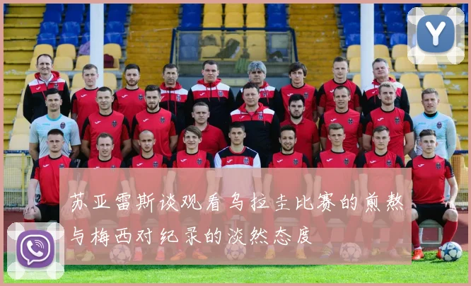 苏亚雷斯谈观看乌拉圭比赛的煎熬与梅西对纪录的淡然态度