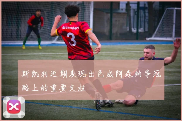 斯凯利近期表现出色成阿森纳争冠路上的重要支柱