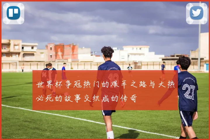 世界杯争冠热门的艰辛之路与大热必死的故事交织成的传奇