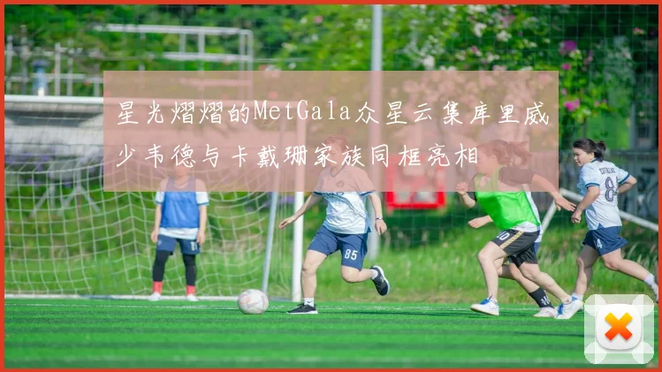 星光熠熠的MetGala众星云集库里威少韦德与卡戴珊家族同框亮相